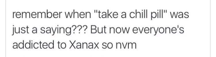 remember when "take a chill pill" was just a saying??? But now everyone's addicted to Xanax so nvm