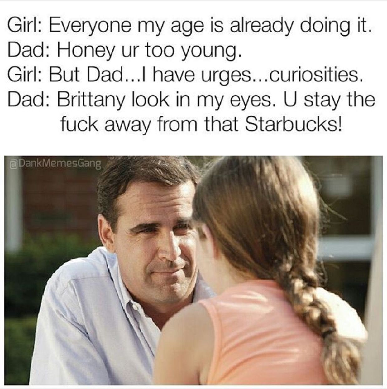 father and daughter conversation - Girl Everyone my age is already doing it. Dad Honey ur too young. Girl But Dad...l have urges...curiosities. Dad Brittany look in my eyes. U stay the fuck away from that Starbucks! a Dank MemesGang
