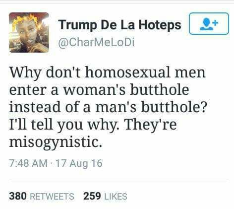 you hate someone everything they - Trump De La Hoteps Why don't homosexual men enter a woman's butthole instead of a man's butthole? I'll tell you why. They're misogynistic. 17 Aug 16 380 259