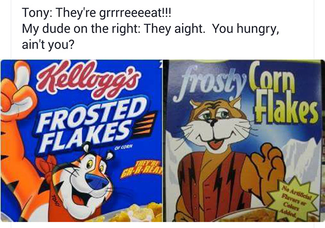 you hungry ain t you frosted flakes - Tony They're grrrreeeeat!!! My dude on the right They aight. You hungry, ain't you? Kellogg's frosty orn Frores Hakes Ofen