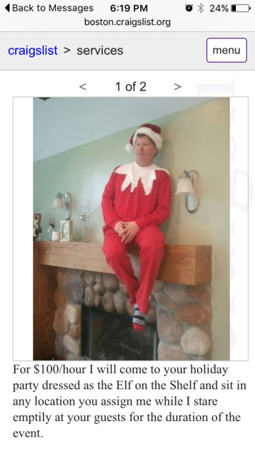elf on the shelf man - 0 % 24%D Back to Messages boston.craigslist.org craigslist > services menu  For $100hour I will come to your holiday party dressed as the Elf on the Shelf and sit in any location you assign me while I stare emptily at your guests fo