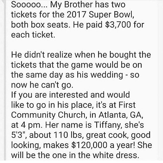 Ticket - Sooooo... My Brother has two tickets for the 2017 Super Bowl, both box seats. He paid $3,700 for each ticket. He didn't realize when he bought the tickets that the game would be on the same day as his wedding so now he can't go. If you are intere