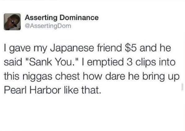 spicy dank 2017 memes - Asserting Dominance I gave my Japanese friend $5 and he said "Sank You." | emptied 3 clips into this niggas chest how dare he bring up Pearl Harbor that.