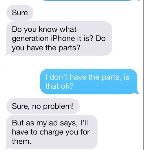 number - Sure Do you know what generation iPhone it is? Do you have the parts? I don't have the parts, is that ok? Sure, no problem! But as my ad says, I'll have to charge you for them.