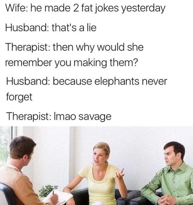 he made 2 fat jokes yesterday - Wife he made 2 fat jokes yesterday Husband that's a lie Therapist then why would she remember you making them? Husband because elephants never forget Therapist Imao savage Masipopata