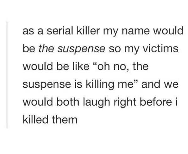 as a serial killer my name would be the suspense so my victims would be oh no, the suspense is killing me and we would both laugh right before i killed them