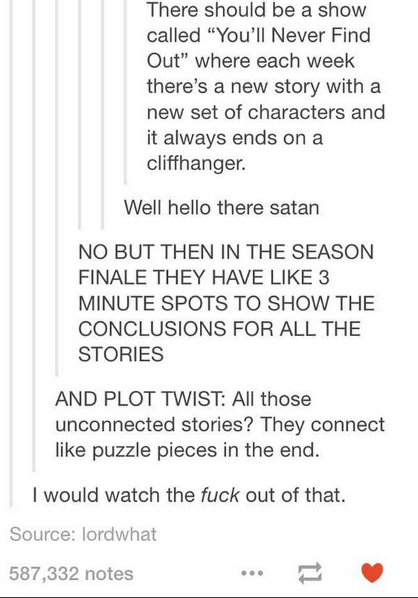tv show ideas - There should be a show called "You'll Never Find Out" where each week there's a new story with a new set of characters and it always ends on a cliffhanger. Well hello there satan No But Then In The Season Finale They Have 3 Minute Spots To