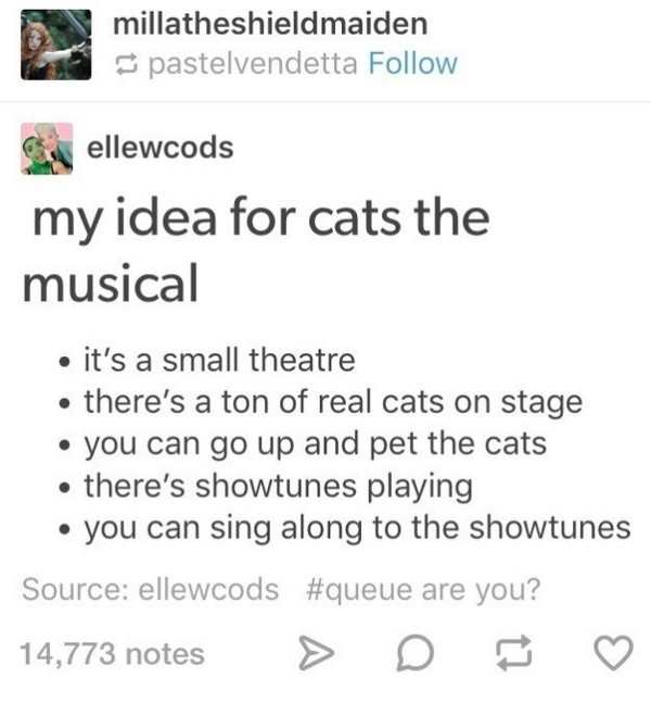 document - millatheshieldmaiden pastelvendetta Chellewcods my idea for cats the musical it's a small theatre there's a ton of real cats on stage you can go up and pet the cats . there's showtunes playing you can sing along to the showtunes Source ellewcod