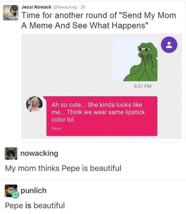 random transcend memes - Jessi Nowack 2h Time for another round of "Send My Mom A Meme And See What Happens" Ah so cute... She kinda looks me... Think we wear same lipstick color lol Now nowacking My mom thinks Pepe is beautiful punlich Pepe is beautiful