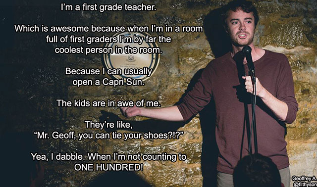 random first grade teacher comedian - I'm a first grade teacher. Which is awesome because when I'm in a room full of first graders I'm by far the coolest person in the room. time Because I can usually open a Capri Sun. The kids are in awe of me. They're ,