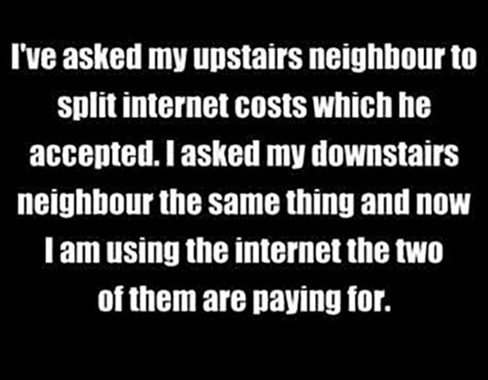 random I've asked my upstairs neighbour to split internet costs which he accepted. I asked my downstairs neighbour the same thing and now Tam using the internet the two of them are paying for.