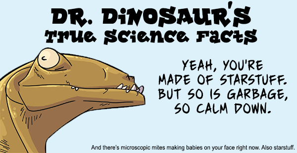 dr dinosaur science facts - Dr. Dinosaur'S True science Facts Yeah, You'Re Made Of Starstuff. But So Is Garbage, So Calm Down. And there's microscopic mites making babies on your face right now. Also starstuff.