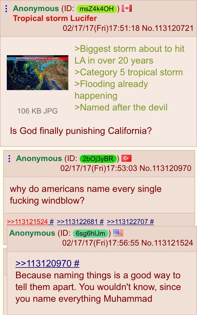 pol american - Anonymous Id msZ4k4OH I1 Tropical storm Lucifer 021717Fri18 No.113120721 >Biggest storm about to hit La in over 20 years >Category 5 tropical storm >Flooding already happening >Named after the devil 106 Kb Jpg Is God finally punishing Calif