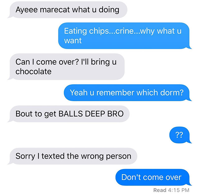 text wrong person - Ayeee marecat what u doing Eating chips...crine...why what u want Can I come over? I'll bring u chocolate Yeah u remember which dorm? Bout to get Balls Deep Bro Sorry I texted the wrong person Don't come over Read