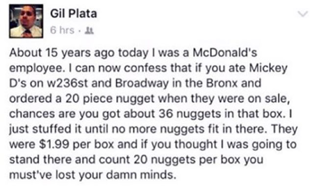 Gil Plata 6 hrs. About 15 years ago today I was a McDonald's employee. I can now confess that if you ate Mickey D's on w236st and Broadway in the Bronx and ordered a 20 piece nugget when they were on sale, chances are you got about 36 nuggets in that box.