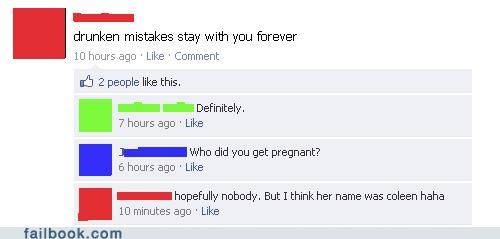 facebook - drunken mistakes stay with you forever 10 hours ago Comment 2 people this. Definitely. 7 hours ago Who did you get pregnant? 6 hours ago. I hopefully nobody. But I think her name was coleen haha 10 minutes ago failbook.com