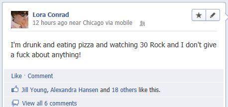 drunk status updates - Lora Conrad 12 hours ago near Chicago via mobile I'm drunk and eating pizza and watching 30 Rock and I don't give a fuck about anything! Comment Jill Young, Alexandra Hansen and 18 others this. View all 6
