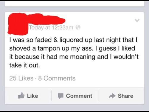 drunk posts on facebook - Today at am I was so faded & liquored up last night that I shoved a tampon up my ass. I guess I d it because it had me moaning and I wouldn't take it out. 25 8 ule Comment