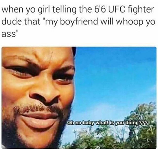 oh no baby what isyou doing - when yo girl telling the 6'6 Ufc fighter dude that "my boyfriend will whoop yo ass" Oh no baby what is you doing???