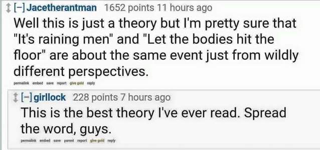 document - 11Jacetherantman 1652 points 11 hours ago Well this is just a theory but I'm pretty sure that "It's raining men" and "Let the bodies hit the floor" are about the same event just from wildly different perspectives. permalink embed se report sive