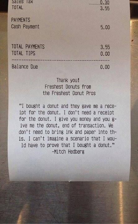 mitch hedberg donut receipt - Sales Tax Total 0.30 3.55 Payments Cash Payment 5.00 Total Payments Total Tips 3.55 0.00 Balance Due 0.00 Thank you! Freshest Donuts from the Freshest Donut Pros "I bought a donut and they gave me a rece ipt for the donut. I 