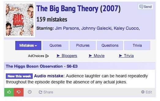 "the big bang theory" (2007) - m The Big Bang Theory 2007 159 mistakes Send Starring Jim Parsons, Johnny Galecki, Kaley Cuoco, Mistakes Quotes Pictures Questions Trivia AdChoices Bloopers Movie Trivia The Higgs Boson Observation S6E3 New this week Audio m