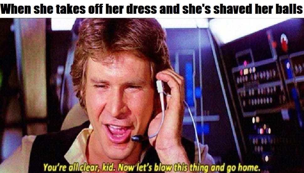 han solo - When she takes off her dress and she's shaved her balls You're all clear, kid. Now let's blow this thing and go home.