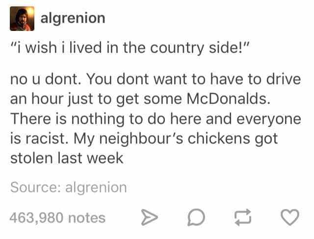 document - algrenion "i wish i lived in the country side!" no u dont. You dont want to have to drive an hour just to get some McDonalds. There is nothing to do here and everyone is racist. My neighbour's chickens got stolen last week Source algrenion 463,