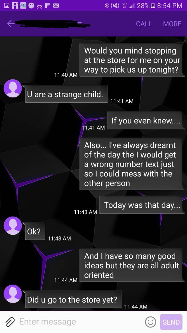 Asf. N 28% 2 Call More Would you mind stopping at the store for me on your way to pick us up tonight? U are a strange child. If you even knew.... Also... I've always dreamt of the day the I would get a wrong number text just so I could mess with the other
