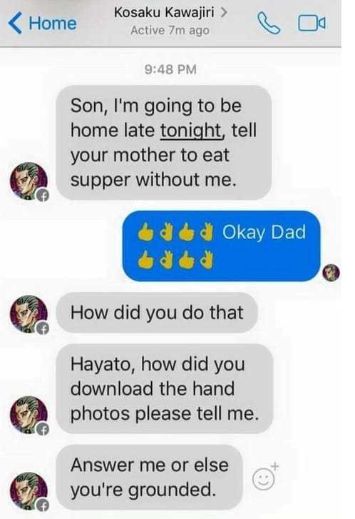 random icon - Home Kosaku Kawajiri > Active 7m ago Son, I'm going to be home late tonight, tell your mother to eat supper without me. od Okay Dad oded How did you do that Hayato, how did you download the hand photos please tell me. Answer me or else you'r