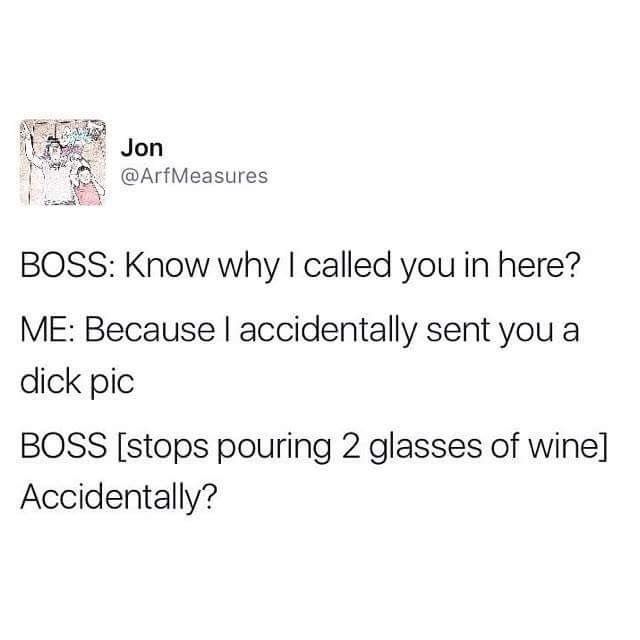 angle - Jon Boss Know why I called you in here? Me Because I accidentally sent you a dick pic Boss stops pouring 2 glasses of wine Accidentally?