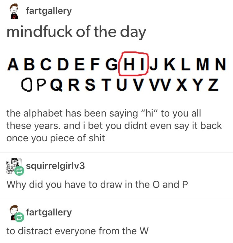 weird posts - fartgallery mindfuck of the day Abcdefghijklmn Opqrstuvwxyz the alphabet has been saying "hi" to you all these years. and i bet you didnt even say it back once you piece of shit squirrelgirlv3 Why did you have to draw in the O and P fartgall