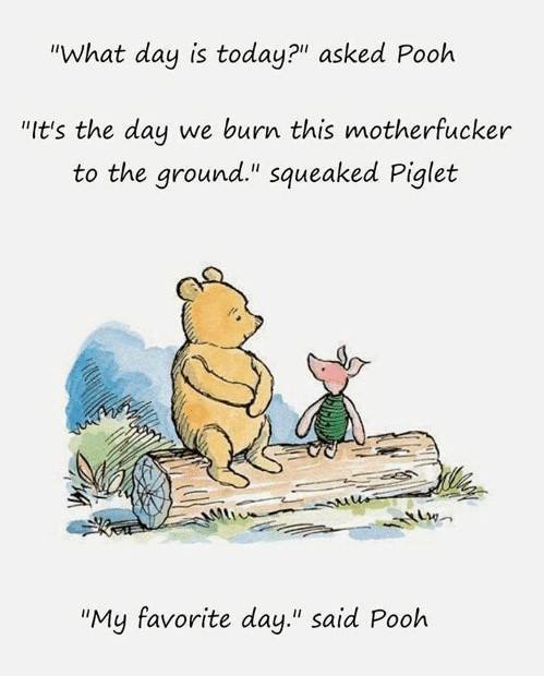 its the day we burn this motherfucker - "What day is today?" asked Pooh "It's the day we burn this motherfucker to the ground." squeaked Piglet "My favorite day." said Pooh