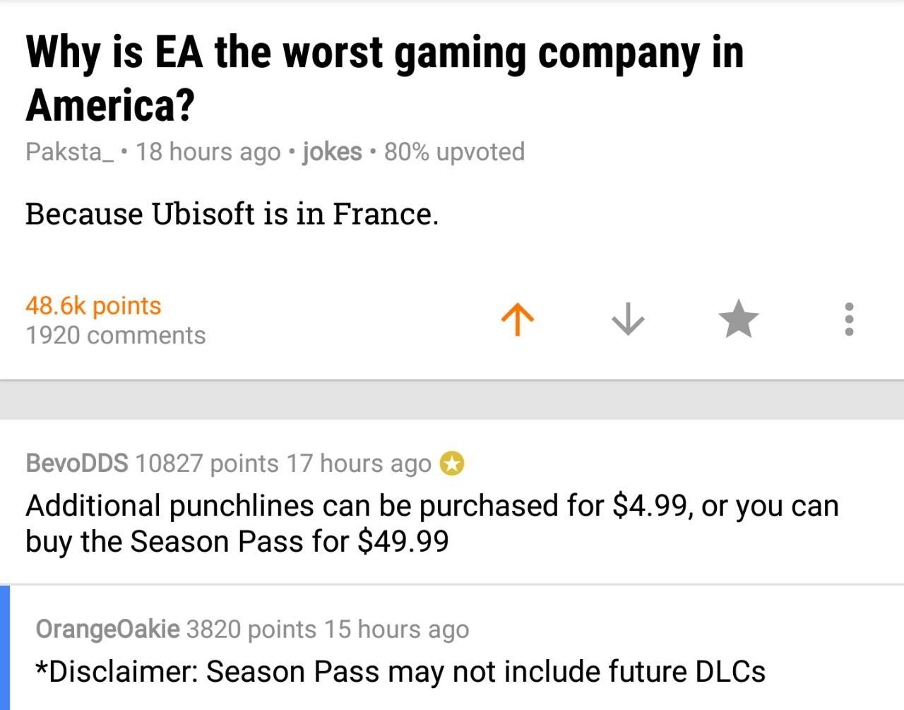 reddit r jokes - Why is Ea the worst gaming company in America? Paksta_ 18 hours ago jokes . 80% upvoted Because Ubisoft is in France. points 1920 BevoDDS 10827 points 17 hours ago Additional punchlines can be purchased for $4.99, or you can buy the Seaso