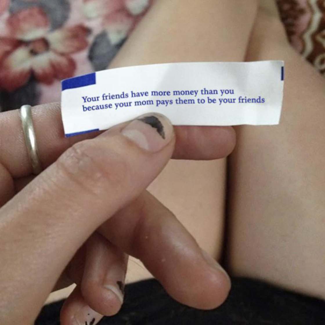 Fortune cookie telling you that your friends all have more money than you because your mom paid them to be your friend.