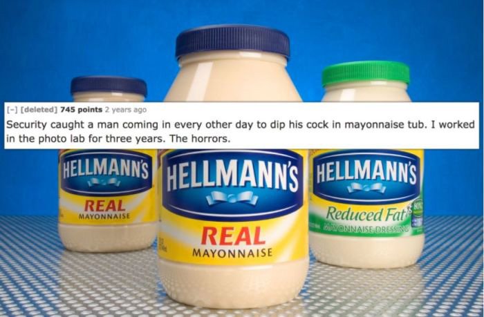 cream - deleted 745 points 2 years ago Security caught a man coming in every other day to dip his cock in mayonnaise tub. I worked in the photo lab for three years. The horrors. Hellmann'S Hellmann'S Hellmann'S " Real Mayonnaise Reduced Fat Onnaise Dressi