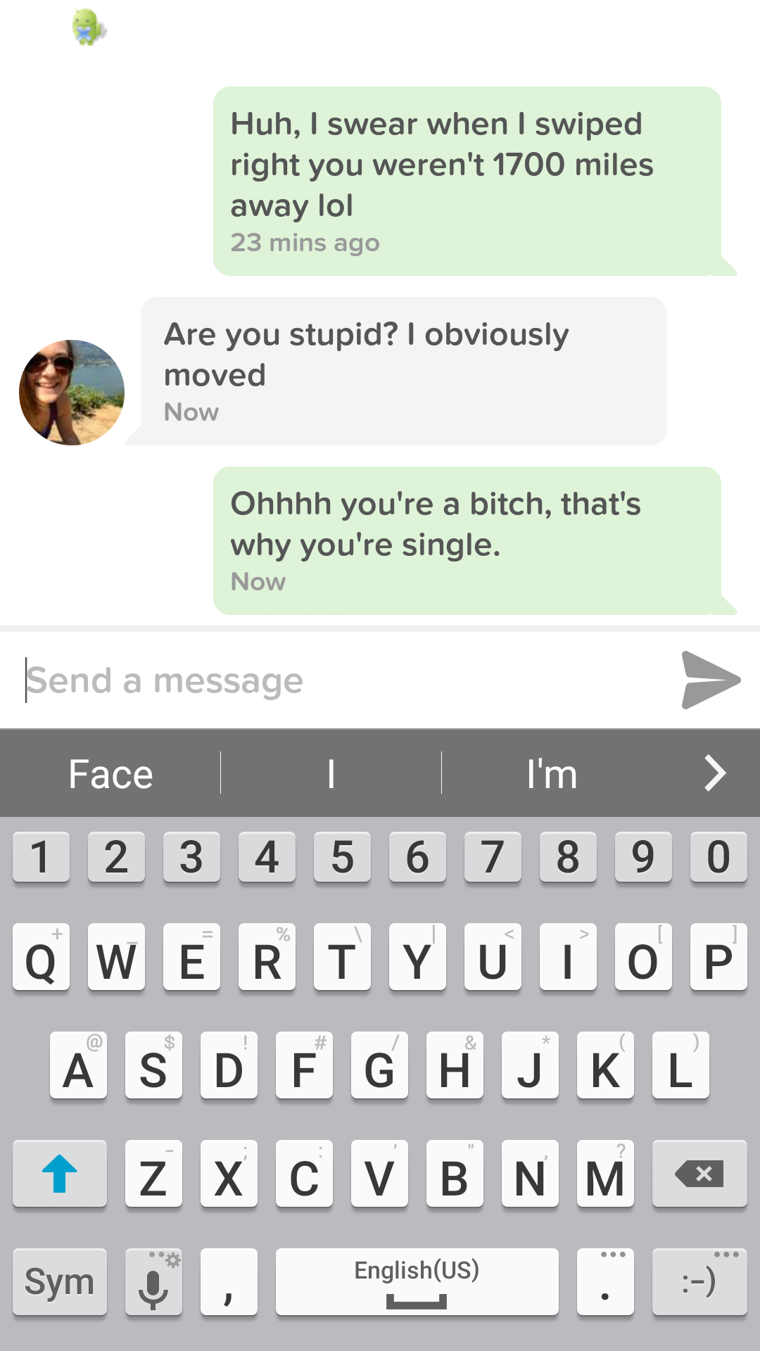 join tinder they said - Huh, I swear when I swiped right you weren't 1700 miles away lol 23 mins ago Are you stupid? I obviously moved Now Ohhhh you're a bitch, that's why you're single. Now Send a message Face I'm > 1 2 3 4 5 6 7 8 9 0 Qwertyuiop A Sdf G