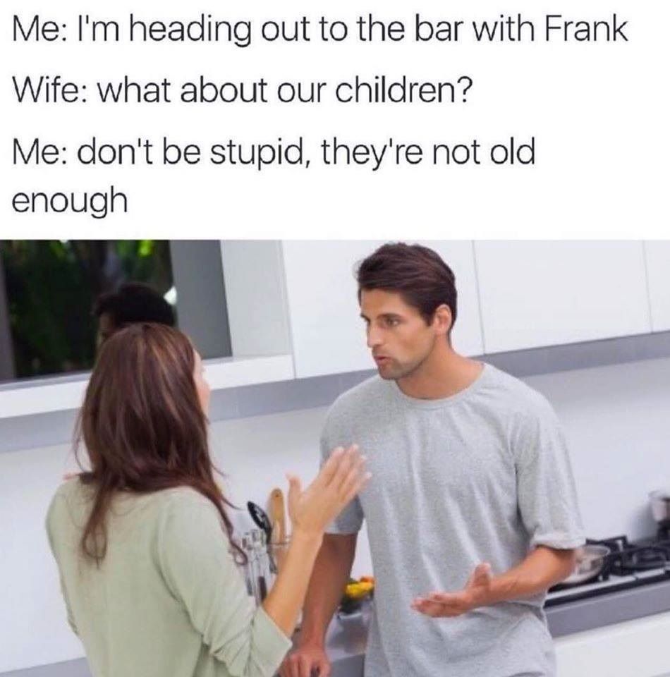 man and woman arguing in kitchen - Me I'm heading out to the bar with Frank Wife what about our children? Me don't be stupid, they're not old enough