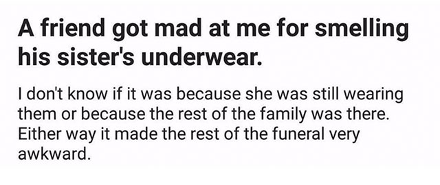 my friend got mad at me once - A friend got mad at me for smelling his sister's underwear. I don't know if it was because she was still wearing them or because the rest of the family was there. Either way it made the rest of the funeral very awkward.