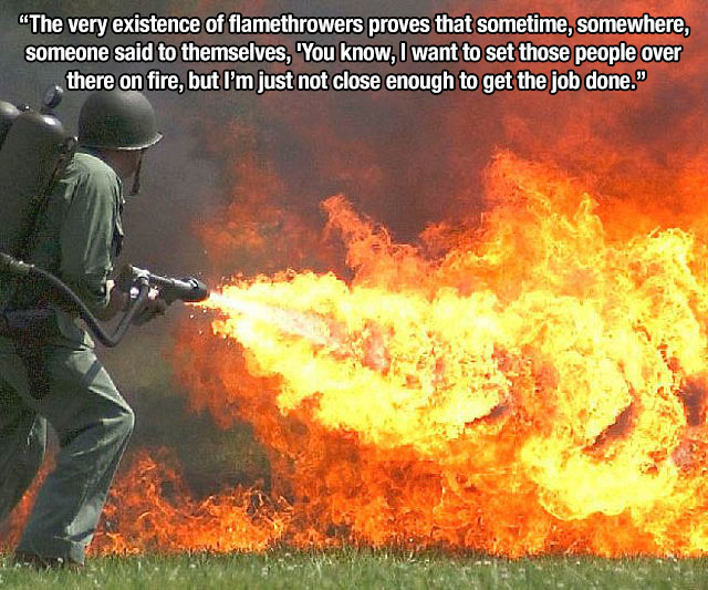 man using flamethrower - "The very existence of flamethrowers proves that sometime, somewhere, someone said to themselves, 'You know, I want to set those people over there on fire, but I'm just not close enough to get the job done."