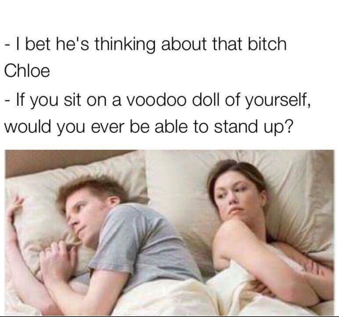 bet he's thinking - I bet he's thinking about that bitch Chloe If you sit on a voodoo doll of yourself, would you ever be able to stand up?