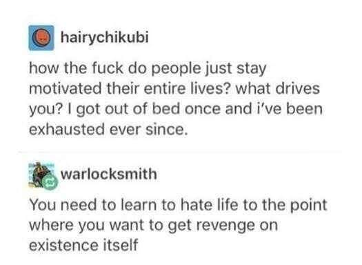revenge on existence itself - hairychikubi how the fuck do people just stay motivated their entire lives? what drives you? I got out of bed once and i've been exhausted ever since. warlocksmith You need to learn to hate life to the point where you want to