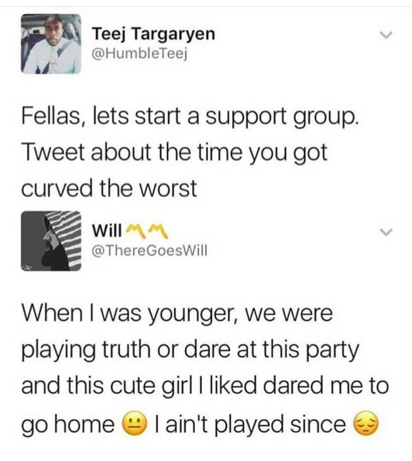 document - Teej Targaryen Fellas, lets start a support group. Tweet about the time you got curved the worst Will M Goes Will When I was younger, we were playing truth or dare at this party and this cute girl I d dared me to go home I ain't played since