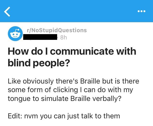 rNoStupid Questions 8h How do I communicate with blind people? obviously there's Braille but is there some form of clicking I can do with my tongue to simulate Braille verbally? Edit nvm you can just talk to them