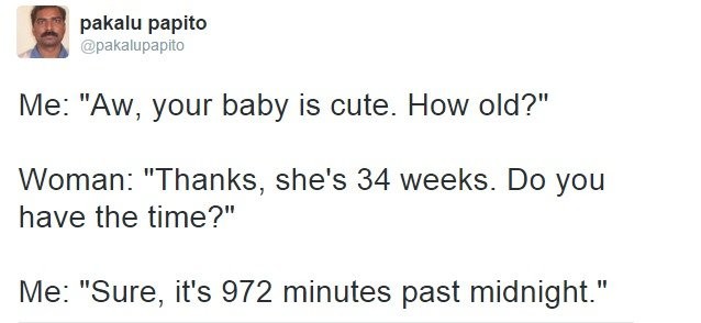 old pakalu papito - pakalu papito Me "Aw, your baby is cute. How old?" Woman "Thanks, she's 34 weeks. Do you have the time?" Me "Sure, it's 972 minutes past midnight."