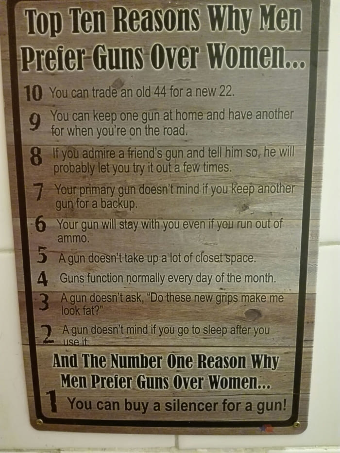 Top Ten Reasons Why Men Prefer Guns Over Women... 10 You can trade an old 44 for a new 22. You can keep one gun at home and have another for when you're on the road. 8 If you admire a friend's gun and tell him so, he will probably let you try it out a few