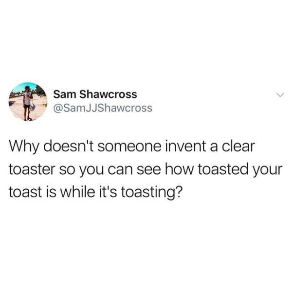 venmo some titty - Sam Shawcross JJShawcross Why doesn't someone invent a clear toaster so you can see how toasted your toast is while it's toasting?