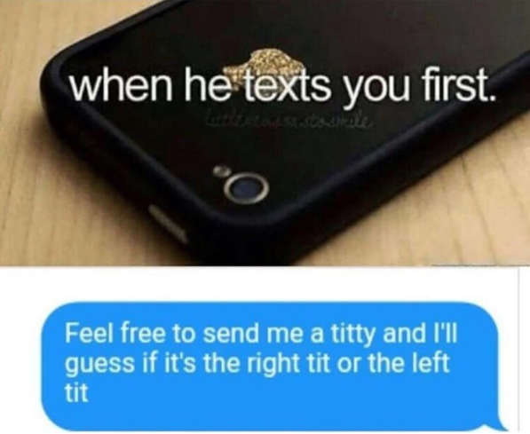 electronics - when he texts you first. Feel free to send me a titty and I'll guess if it's the right tit or the left! tit