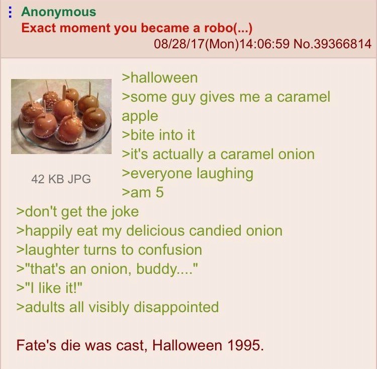 Anonymous Exact moment you became a robo... 082817Mon59 No.39366814 >halloween >some guy gives me a caramel apple >bite into it >it's actually a caramel onion 42 Kb Jpg everyone laughing >am 5 >don't get the joke >happily eat my delicious candied onion…