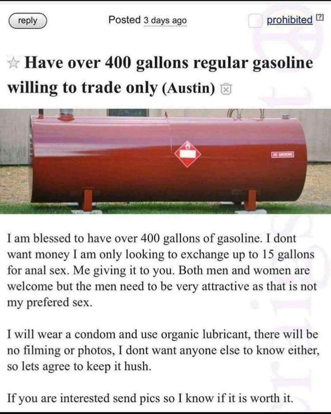 trading gas for anal sex - Posted 3 days ago prohibited 2 Have over 400 gallons regular gasoline willing to trade only Austin I am blessed to have over 400 gallons of gasoline. I dont want money I am only looking to exchange up to 15 gallons for anal sex.